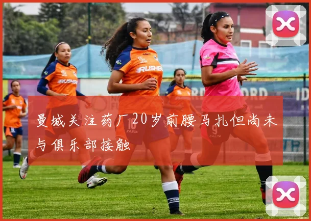 曼城关注药厂20岁前腰马扎但尚未与俱乐部接触