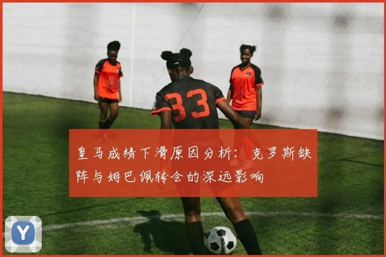 皇马成绩下滑原因分析：克罗斯缺阵与姆巴佩转会的深远影响