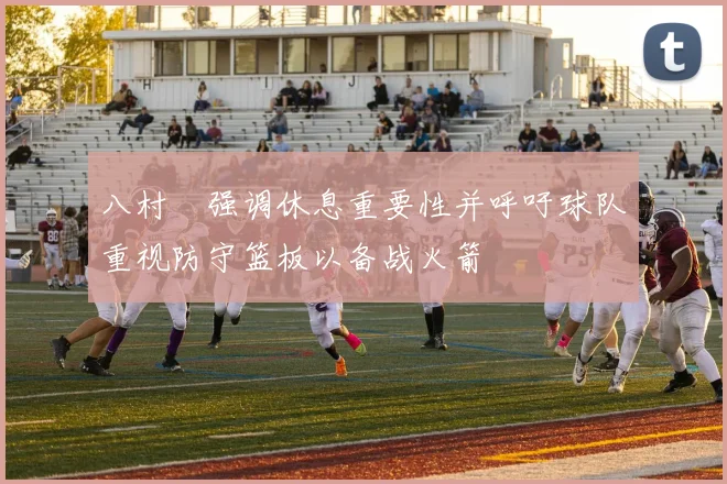 八村塁强调休息重要性并呼吁球队重视防守篮板以备战火箭