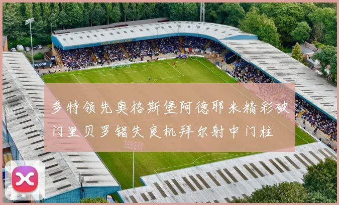 多特领先奥格斯堡阿德耶米精彩破门里贝罗错失良机拜尔射中门柱