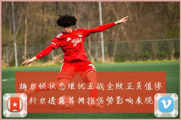 梅尔顿状态堪忧五战全败正负值惨淡科尔透露其拇指伤势影响表现