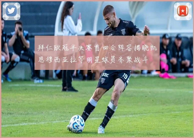 拜仁欧冠半决赛首回合阵容揭晓凯恩穆西亚拉等明星球员齐聚战斗