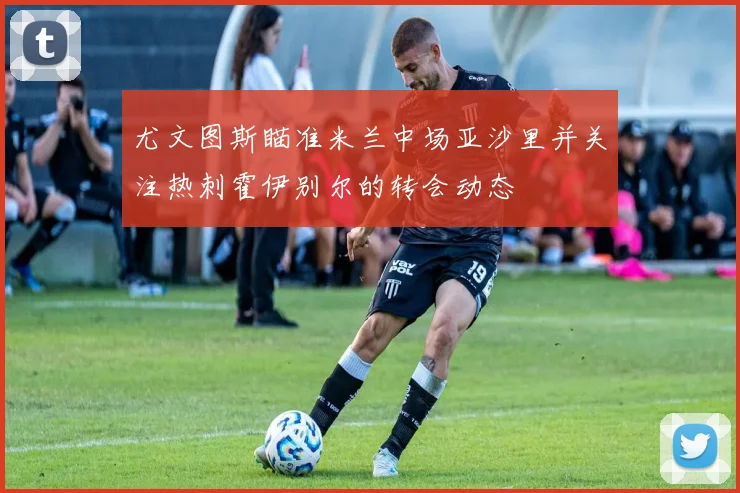 尤文图斯瞄准米兰中场亚沙里并关注热刺霍伊别尔的转会动态